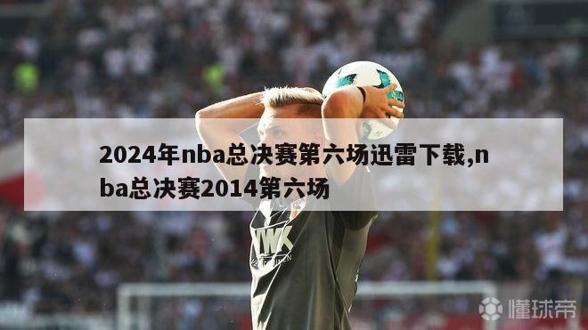 2024年nba总决赛第六场迅雷下载,nba总决赛2014第六场